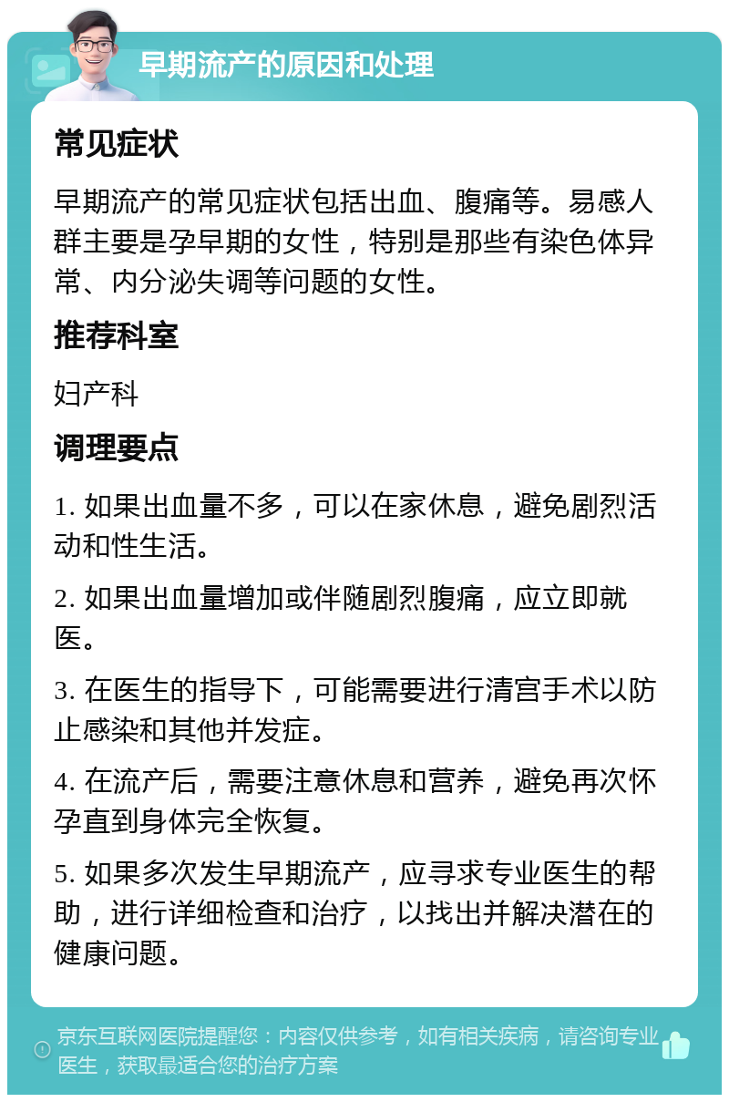 早期流产的原因和处理 常见症状 早期流产的常见症状包括出血、腹痛等。易感人群主要是孕早期的女性，特别是那些有染色体异常、内分泌失调等问题的女性。 推荐科室 妇产科 调理要点 1. 如果出血量不多，可以在家休息，避免剧烈活动和性生活。 2. 如果出血量增加或伴随剧烈腹痛，应立即就医。 3. 在医生的指导下，可能需要进行清宫手术以防止感染和其他并发症。 4. 在流产后，需要注意休息和营养，避免再次怀孕直到身体完全恢复。 5. 如果多次发生早期流产，应寻求专业医生的帮助，进行详细检查和治疗，以找出并解决潜在的健康问题。