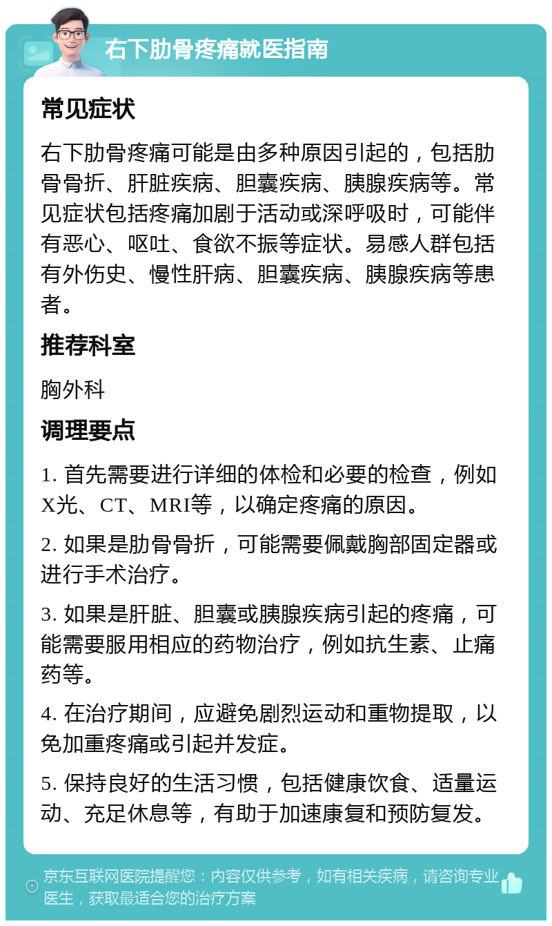 右下肋骨疼痛就医指南 常见症状 右下肋骨疼痛可能是由多种原因引起的，包括肋骨骨折、肝脏疾病、胆囊疾病、胰腺疾病等。常见症状包括疼痛加剧于活动或深呼吸时，可能伴有恶心、呕吐、食欲不振等症状。易感人群包括有外伤史、慢性肝病、胆囊疾病、胰腺疾病等患者。 推荐科室 胸外科 调理要点 1. 首先需要进行详细的体检和必要的检查，例如X光、CT、MRI等，以确定疼痛的原因。 2. 如果是肋骨骨折，可能需要佩戴胸部固定器或进行手术治疗。 3. 如果是肝脏、胆囊或胰腺疾病引起的疼痛，可能需要服用相应的药物治疗，例如抗生素、止痛药等。 4. 在治疗期间，应避免剧烈运动和重物提取，以免加重疼痛或引起并发症。 5. 保持良好的生活习惯，包括健康饮食、适量运动、充足休息等，有助于加速康复和预防复发。