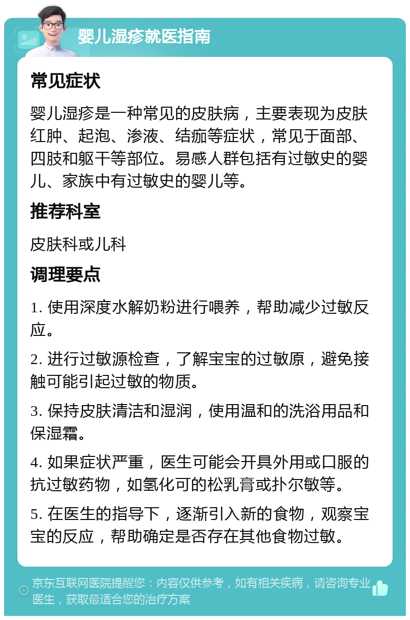 婴儿湿疹就医指南 常见症状 婴儿湿疹是一种常见的皮肤病，主要表现为皮肤红肿、起泡、渗液、结痂等症状，常见于面部、四肢和躯干等部位。易感人群包括有过敏史的婴儿、家族中有过敏史的婴儿等。 推荐科室 皮肤科或儿科 调理要点 1. 使用深度水解奶粉进行喂养，帮助减少过敏反应。 2. 进行过敏源检查，了解宝宝的过敏原，避免接触可能引起过敏的物质。 3. 保持皮肤清洁和湿润，使用温和的洗浴用品和保湿霜。 4. 如果症状严重，医生可能会开具外用或口服的抗过敏药物，如氢化可的松乳膏或扑尔敏等。 5. 在医生的指导下，逐渐引入新的食物，观察宝宝的反应，帮助确定是否存在其他食物过敏。