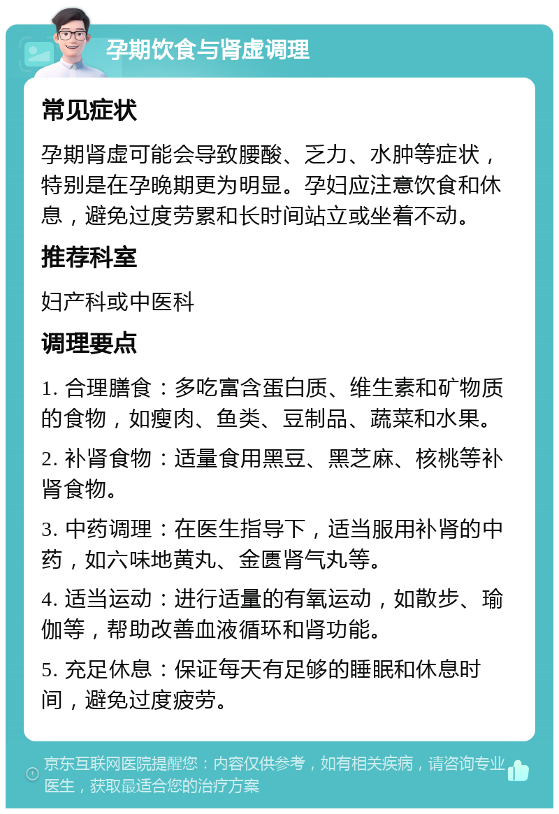 孕期饮食与肾虚调理 常见症状 孕期肾虚可能会导致腰酸、乏力、水肿等症状，特别是在孕晚期更为明显。孕妇应注意饮食和休息，避免过度劳累和长时间站立或坐着不动。 推荐科室 妇产科或中医科 调理要点 1. 合理膳食：多吃富含蛋白质、维生素和矿物质的食物，如瘦肉、鱼类、豆制品、蔬菜和水果。 2. 补肾食物：适量食用黑豆、黑芝麻、核桃等补肾食物。 3. 中药调理：在医生指导下，适当服用补肾的中药，如六味地黄丸、金匮肾气丸等。 4. 适当运动：进行适量的有氧运动，如散步、瑜伽等，帮助改善血液循环和肾功能。 5. 充足休息：保证每天有足够的睡眠和休息时间，避免过度疲劳。