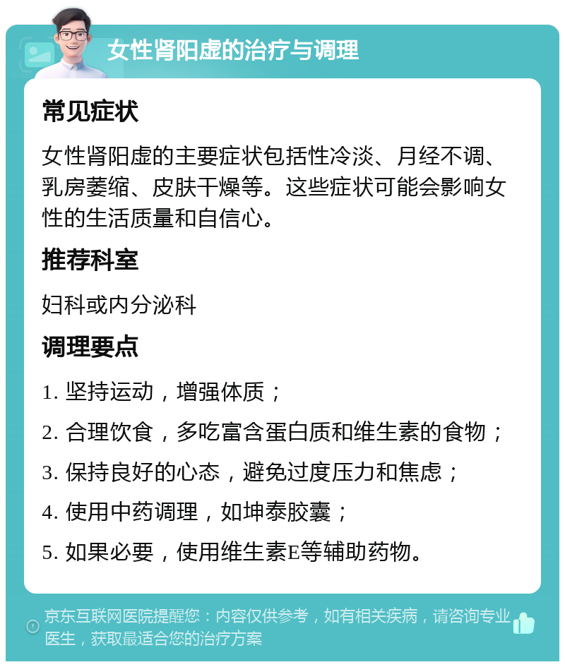 女性肾阳虚的治疗与调理 常见症状 女性肾阳虚的主要症状包括性冷淡、月经不调、乳房萎缩、皮肤干燥等。这些症状可能会影响女性的生活质量和自信心。 推荐科室 妇科或内分泌科 调理要点 1. 坚持运动，增强体质； 2. 合理饮食，多吃富含蛋白质和维生素的食物； 3. 保持良好的心态，避免过度压力和焦虑； 4. 使用中药调理，如坤泰胶囊； 5. 如果必要，使用维生素E等辅助药物。