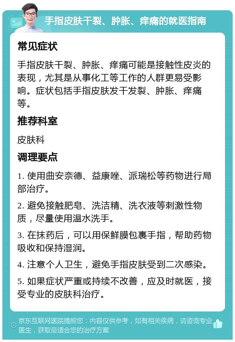 手指皮肤干裂、肿胀、痒痛的就医指南 常见症状 手指皮肤干裂、肿胀、痒痛可能是接触性皮炎的表现，尤其是从事化工等工作的人群更易受影响。症状包括手指皮肤发干发裂、肿胀、痒痛等。 推荐科室 皮肤科 调理要点 1. 使用曲安奈德、益康唑、派瑞松等药物进行局部治疗。 2. 避免接触肥皂、洗洁精、洗衣液等刺激性物质，尽量使用温水洗手。 3. 在抹药后，可以用保鲜膜包裹手指，帮助药物吸收和保持湿润。 4. 注意个人卫生，避免手指皮肤受到二次感染。 5. 如果症状严重或持续不改善，应及时就医，接受专业的皮肤科治疗。