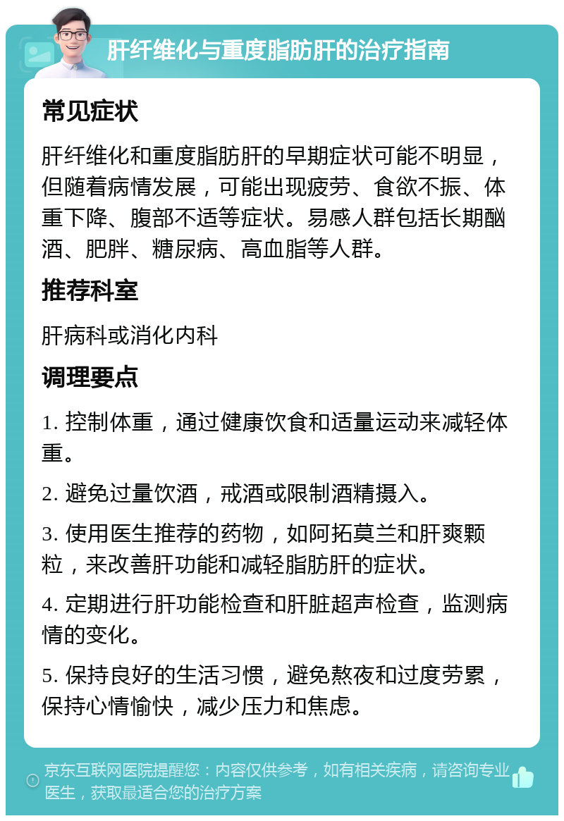 肝纤维化与重度脂肪肝的治疗指南 常见症状 肝纤维化和重度脂肪肝的早期症状可能不明显，但随着病情发展，可能出现疲劳、食欲不振、体重下降、腹部不适等症状。易感人群包括长期酗酒、肥胖、糖尿病、高血脂等人群。 推荐科室 肝病科或消化内科 调理要点 1. 控制体重，通过健康饮食和适量运动来减轻体重。 2. 避免过量饮酒，戒酒或限制酒精摄入。 3. 使用医生推荐的药物，如阿拓莫兰和肝爽颗粒，来改善肝功能和减轻脂肪肝的症状。 4. 定期进行肝功能检查和肝脏超声检查，监测病情的变化。 5. 保持良好的生活习惯，避免熬夜和过度劳累，保持心情愉快，减少压力和焦虑。