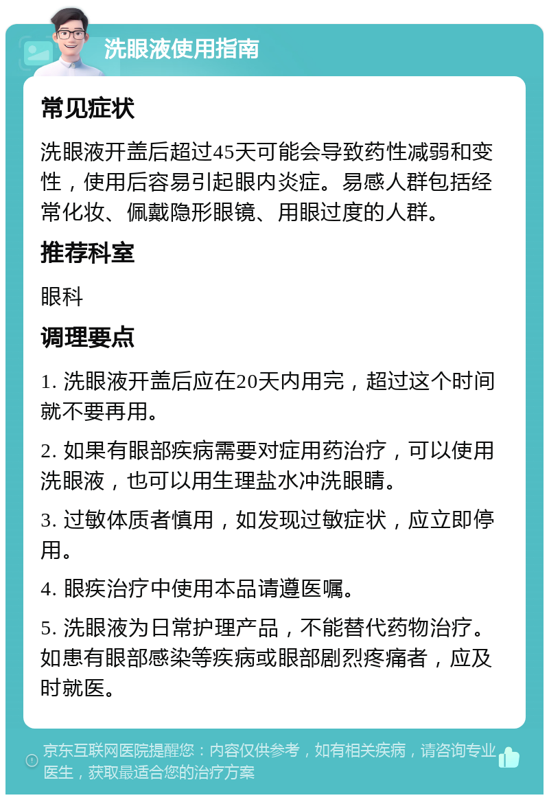 洗眼液使用指南 常见症状 洗眼液开盖后超过45天可能会导致药性减弱和变性，使用后容易引起眼内炎症。易感人群包括经常化妆、佩戴隐形眼镜、用眼过度的人群。 推荐科室 眼科 调理要点 1. 洗眼液开盖后应在20天内用完，超过这个时间就不要再用。 2. 如果有眼部疾病需要对症用药治疗，可以使用洗眼液，也可以用生理盐水冲洗眼睛。 3. 过敏体质者慎用，如发现过敏症状，应立即停用。 4. 眼疾治疗中使用本品请遵医嘱。 5. 洗眼液为日常护理产品，不能替代药物治疗。如患有眼部感染等疾病或眼部剧烈疼痛者，应及时就医。