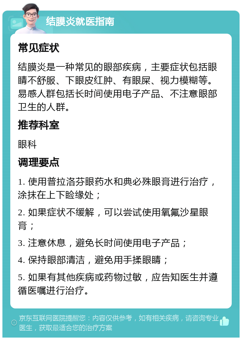 结膜炎就医指南 常见症状 结膜炎是一种常见的眼部疾病，主要症状包括眼睛不舒服、下眼皮红肿、有眼屎、视力模糊等。易感人群包括长时间使用电子产品、不注意眼部卫生的人群。 推荐科室 眼科 调理要点 1. 使用普拉洛芬眼药水和典必殊眼膏进行治疗，涂抹在上下睑缘处； 2. 如果症状不缓解，可以尝试使用氧氟沙星眼膏； 3. 注意休息，避免长时间使用电子产品； 4. 保持眼部清洁，避免用手揉眼睛； 5. 如果有其他疾病或药物过敏，应告知医生并遵循医嘱进行治疗。