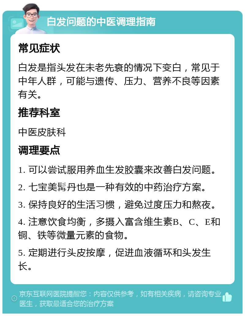 白发问题的中医调理指南 常见症状 白发是指头发在未老先衰的情况下变白，常见于中年人群，可能与遗传、压力、营养不良等因素有关。 推荐科室 中医皮肤科 调理要点 1. 可以尝试服用养血生发胶囊来改善白发问题。 2. 七宝美髯丹也是一种有效的中药治疗方案。 3. 保持良好的生活习惯，避免过度压力和熬夜。 4. 注意饮食均衡，多摄入富含维生素B、C、E和铜、铁等微量元素的食物。 5. 定期进行头皮按摩，促进血液循环和头发生长。