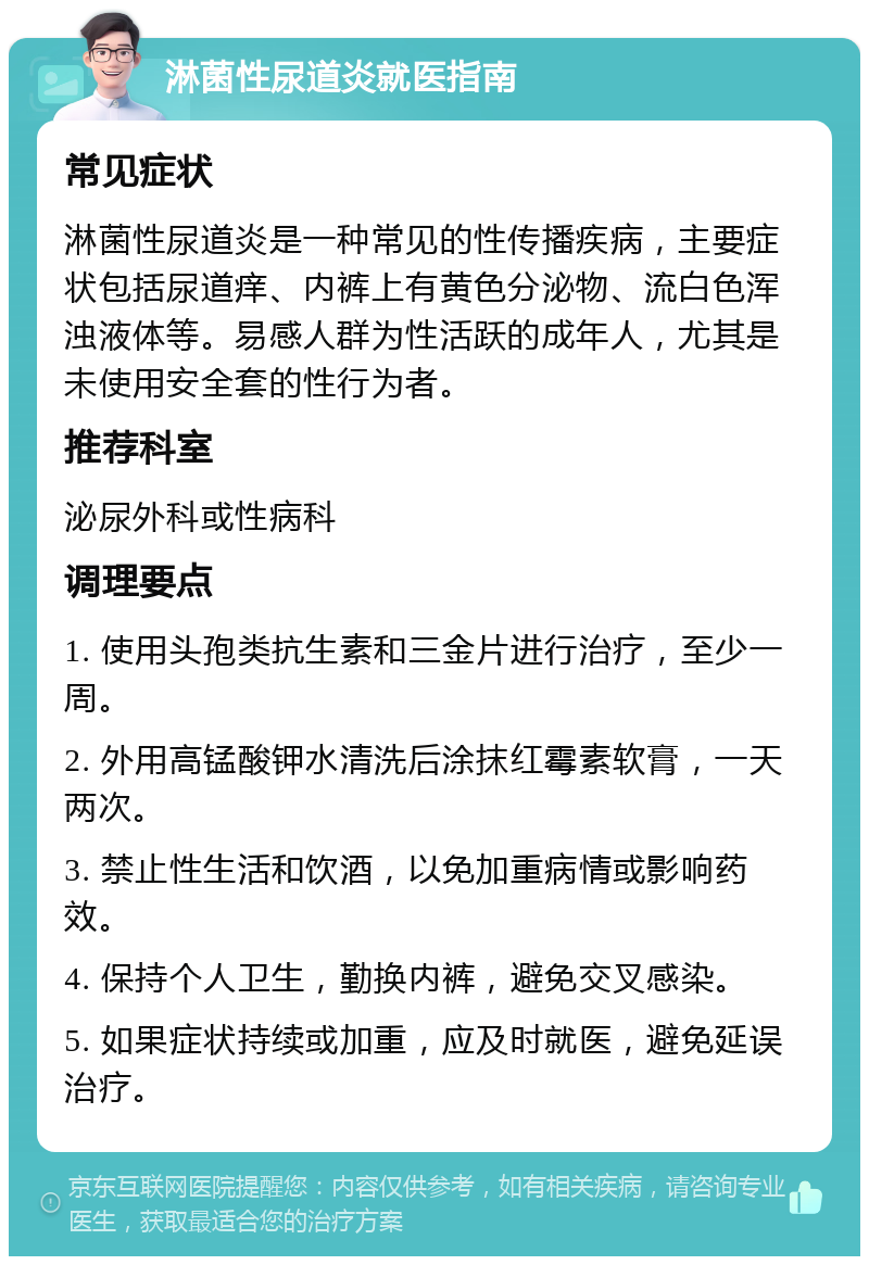 淋菌性尿道炎就医指南 常见症状 淋菌性尿道炎是一种常见的性传播疾病，主要症状包括尿道痒、内裤上有黄色分泌物、流白色浑浊液体等。易感人群为性活跃的成年人，尤其是未使用安全套的性行为者。 推荐科室 泌尿外科或性病科 调理要点 1. 使用头孢类抗生素和三金片进行治疗，至少一周。 2. 外用高锰酸钾水清洗后涂抹红霉素软膏，一天两次。 3. 禁止性生活和饮酒，以免加重病情或影响药效。 4. 保持个人卫生，勤换内裤，避免交叉感染。 5. 如果症状持续或加重，应及时就医，避免延误治疗。