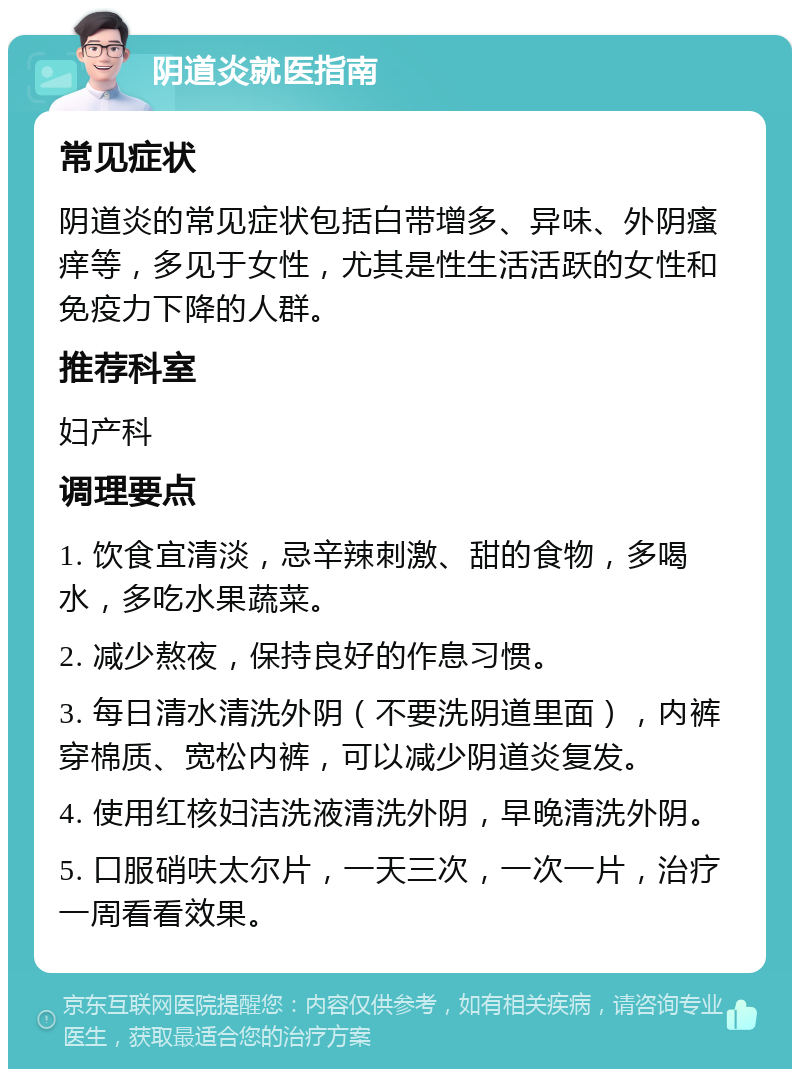 阴道炎就医指南 常见症状 阴道炎的常见症状包括白带增多、异味、外阴瘙痒等，多见于女性，尤其是性生活活跃的女性和免疫力下降的人群。 推荐科室 妇产科 调理要点 1. 饮食宜清淡，忌辛辣刺激、甜的食物，多喝水，多吃水果蔬菜。 2. 减少熬夜，保持良好的作息习惯。 3. 每日清水清洗外阴（不要洗阴道里面），内裤穿棉质、宽松内裤，可以减少阴道炎复发。 4. 使用红核妇洁洗液清洗外阴，早晚清洗外阴。 5. 口服硝呋太尔片，一天三次，一次一片，治疗一周看看效果。