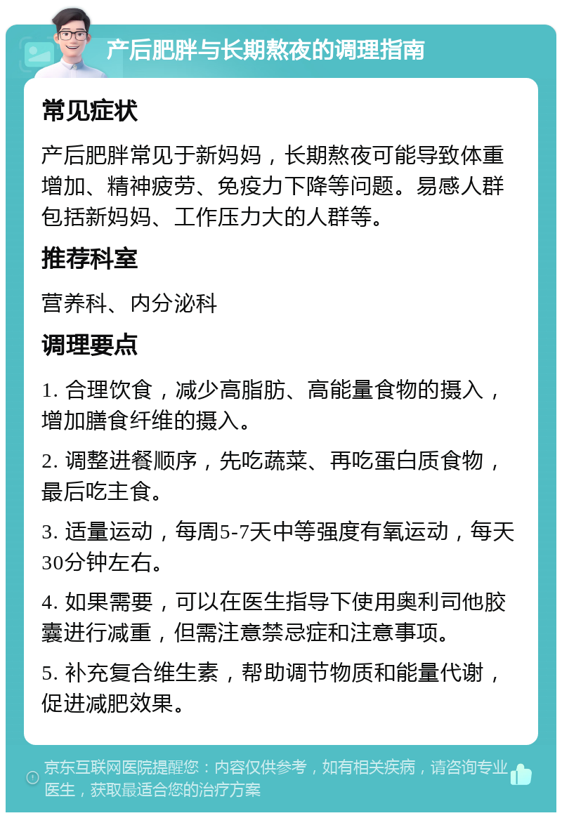 产后肥胖与长期熬夜的调理指南 常见症状 产后肥胖常见于新妈妈，长期熬夜可能导致体重增加、精神疲劳、免疫力下降等问题。易感人群包括新妈妈、工作压力大的人群等。 推荐科室 营养科、内分泌科 调理要点 1. 合理饮食，减少高脂肪、高能量食物的摄入，增加膳食纤维的摄入。 2. 调整进餐顺序，先吃蔬菜、再吃蛋白质食物，最后吃主食。 3. 适量运动，每周5-7天中等强度有氧运动，每天30分钟左右。 4. 如果需要，可以在医生指导下使用奥利司他胶囊进行减重，但需注意禁忌症和注意事项。 5. 补充复合维生素，帮助调节物质和能量代谢，促进减肥效果。