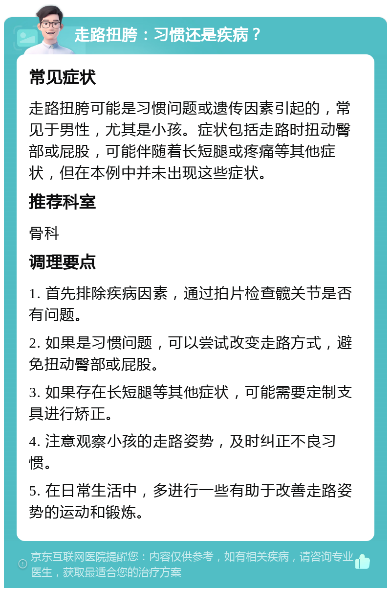 走路扭胯：习惯还是疾病？ 常见症状 走路扭胯可能是习惯问题或遗传因素引起的，常见于男性，尤其是小孩。症状包括走路时扭动臀部或屁股，可能伴随着长短腿或疼痛等其他症状，但在本例中并未出现这些症状。 推荐科室 骨科 调理要点 1. 首先排除疾病因素，通过拍片检查髋关节是否有问题。 2. 如果是习惯问题，可以尝试改变走路方式，避免扭动臀部或屁股。 3. 如果存在长短腿等其他症状，可能需要定制支具进行矫正。 4. 注意观察小孩的走路姿势，及时纠正不良习惯。 5. 在日常生活中，多进行一些有助于改善走路姿势的运动和锻炼。