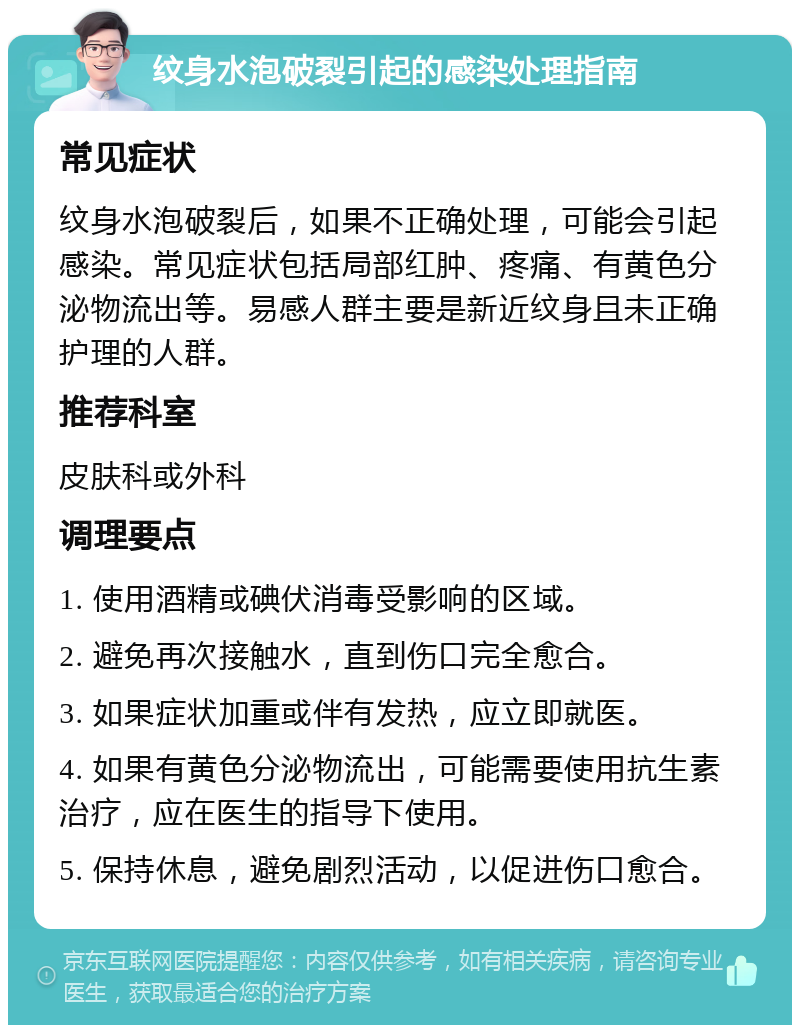 纹身水泡破裂引起的感染处理指南 常见症状 纹身水泡破裂后，如果不正确处理，可能会引起感染。常见症状包括局部红肿、疼痛、有黄色分泌物流出等。易感人群主要是新近纹身且未正确护理的人群。 推荐科室 皮肤科或外科 调理要点 1. 使用酒精或碘伏消毒受影响的区域。 2. 避免再次接触水，直到伤口完全愈合。 3. 如果症状加重或伴有发热，应立即就医。 4. 如果有黄色分泌物流出，可能需要使用抗生素治疗，应在医生的指导下使用。 5. 保持休息，避免剧烈活动，以促进伤口愈合。