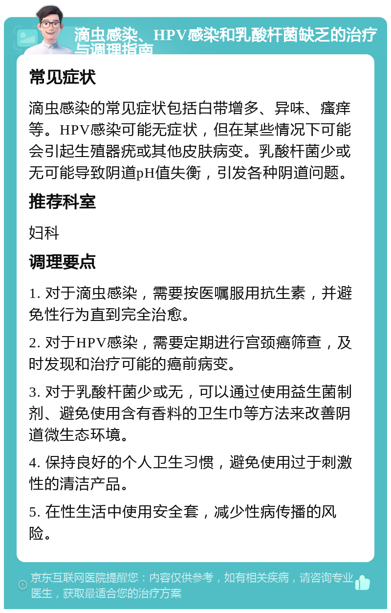 滴虫感染、HPV感染和乳酸杆菌缺乏的治疗与调理指南 常见症状 滴虫感染的常见症状包括白带增多、异味、瘙痒等。HPV感染可能无症状，但在某些情况下可能会引起生殖器疣或其他皮肤病变。乳酸杆菌少或无可能导致阴道pH值失衡，引发各种阴道问题。 推荐科室 妇科 调理要点 1. 对于滴虫感染，需要按医嘱服用抗生素，并避免性行为直到完全治愈。 2. 对于HPV感染，需要定期进行宫颈癌筛查，及时发现和治疗可能的癌前病变。 3. 对于乳酸杆菌少或无，可以通过使用益生菌制剂、避免使用含有香料的卫生巾等方法来改善阴道微生态环境。 4. 保持良好的个人卫生习惯，避免使用过于刺激性的清洁产品。 5. 在性生活中使用安全套，减少性病传播的风险。