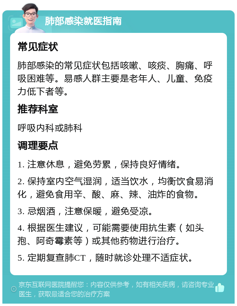 肺部感染就医指南 常见症状 肺部感染的常见症状包括咳嗽、咳痰、胸痛、呼吸困难等。易感人群主要是老年人、儿童、免疫力低下者等。 推荐科室 呼吸内科或肺科 调理要点 1. 注意休息，避免劳累，保持良好情绪。 2. 保持室内空气湿润，适当饮水，均衡饮食易消化，避免食用辛、酸、麻、辣、油炸的食物。 3. 忌烟酒，注意保暖，避免受凉。 4. 根据医生建议，可能需要使用抗生素（如头孢、阿奇霉素等）或其他药物进行治疗。 5. 定期复查肺CT，随时就诊处理不适症状。