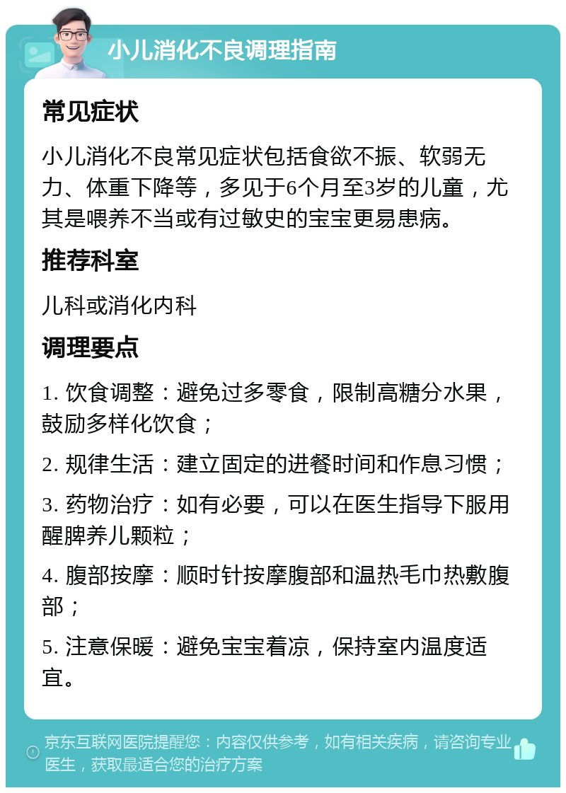 小儿消化不良调理指南 常见症状 小儿消化不良常见症状包括食欲不振、软弱无力、体重下降等，多见于6个月至3岁的儿童，尤其是喂养不当或有过敏史的宝宝更易患病。 推荐科室 儿科或消化内科 调理要点 1. 饮食调整：避免过多零食，限制高糖分水果，鼓励多样化饮食； 2. 规律生活：建立固定的进餐时间和作息习惯； 3. 药物治疗：如有必要，可以在医生指导下服用醒脾养儿颗粒； 4. 腹部按摩：顺时针按摩腹部和温热毛巾热敷腹部； 5. 注意保暖：避免宝宝着凉，保持室内温度适宜。