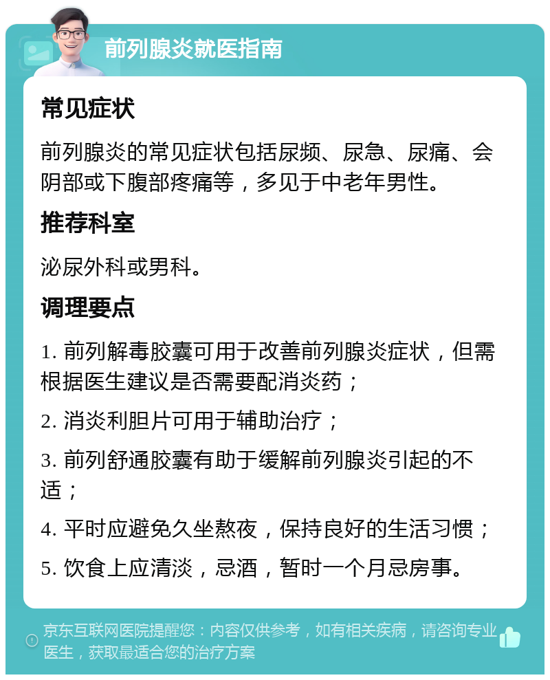 前列腺炎就医指南 常见症状 前列腺炎的常见症状包括尿频、尿急、尿痛、会阴部或下腹部疼痛等，多见于中老年男性。 推荐科室 泌尿外科或男科。 调理要点 1. 前列解毒胶囊可用于改善前列腺炎症状，但需根据医生建议是否需要配消炎药； 2. 消炎利胆片可用于辅助治疗； 3. 前列舒通胶囊有助于缓解前列腺炎引起的不适； 4. 平时应避免久坐熬夜，保持良好的生活习惯； 5. 饮食上应清淡，忌酒，暂时一个月忌房事。