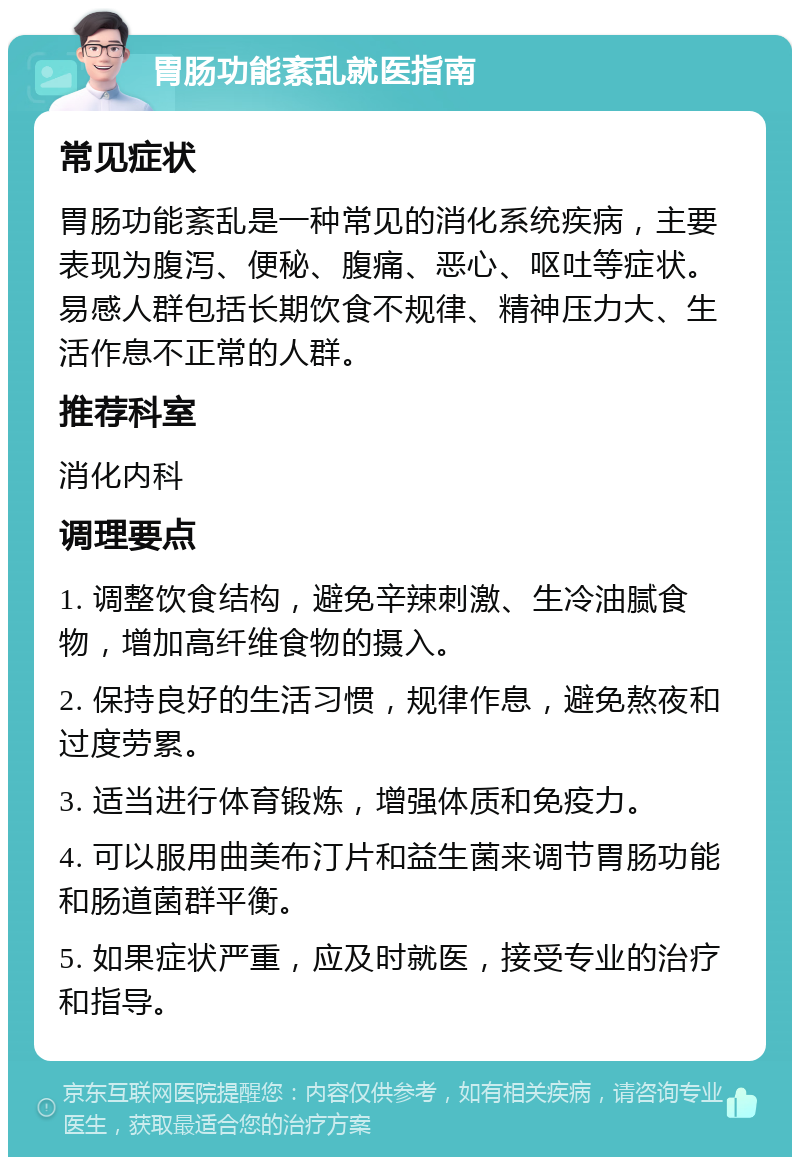 胃肠功能紊乱就医指南 常见症状 胃肠功能紊乱是一种常见的消化系统疾病，主要表现为腹泻、便秘、腹痛、恶心、呕吐等症状。易感人群包括长期饮食不规律、精神压力大、生活作息不正常的人群。 推荐科室 消化内科 调理要点 1. 调整饮食结构，避免辛辣刺激、生冷油腻食物，增加高纤维食物的摄入。 2. 保持良好的生活习惯，规律作息，避免熬夜和过度劳累。 3. 适当进行体育锻炼，增强体质和免疫力。 4. 可以服用曲美布汀片和益生菌来调节胃肠功能和肠道菌群平衡。 5. 如果症状严重，应及时就医，接受专业的治疗和指导。