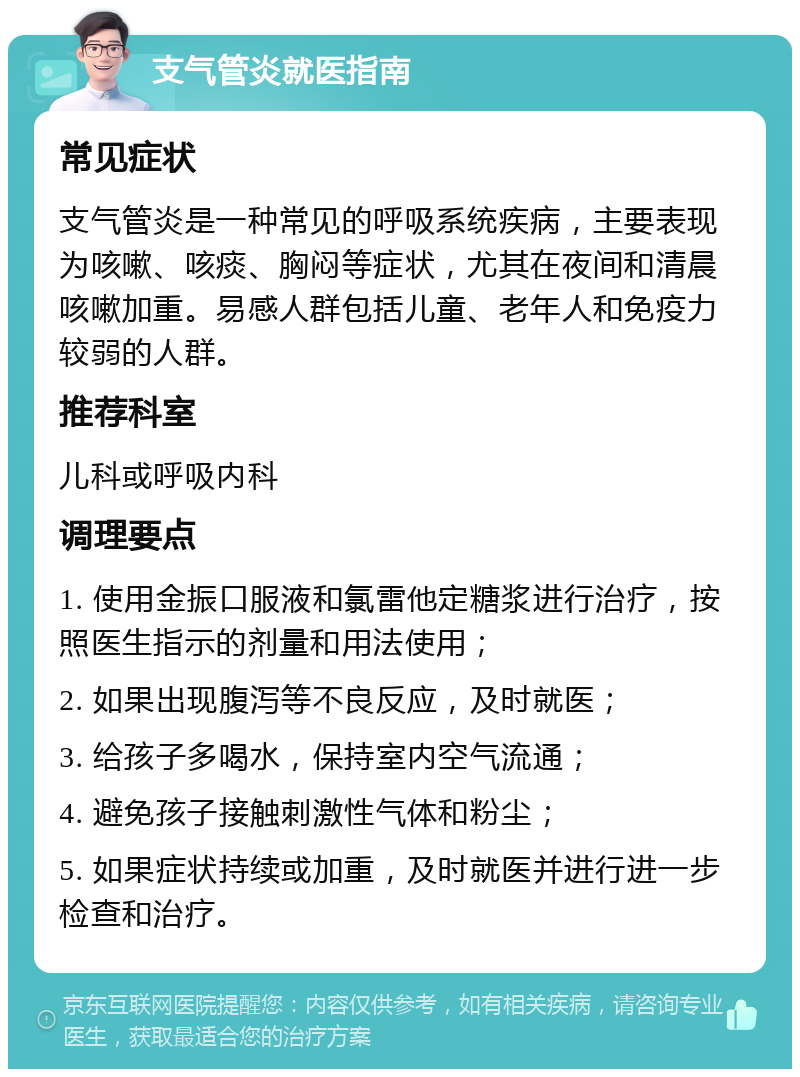 支气管炎就医指南 常见症状 支气管炎是一种常见的呼吸系统疾病，主要表现为咳嗽、咳痰、胸闷等症状，尤其在夜间和清晨咳嗽加重。易感人群包括儿童、老年人和免疫力较弱的人群。 推荐科室 儿科或呼吸内科 调理要点 1. 使用金振口服液和氯雷他定糖浆进行治疗，按照医生指示的剂量和用法使用； 2. 如果出现腹泻等不良反应，及时就医； 3. 给孩子多喝水，保持室内空气流通； 4. 避免孩子接触刺激性气体和粉尘； 5. 如果症状持续或加重，及时就医并进行进一步检查和治疗。