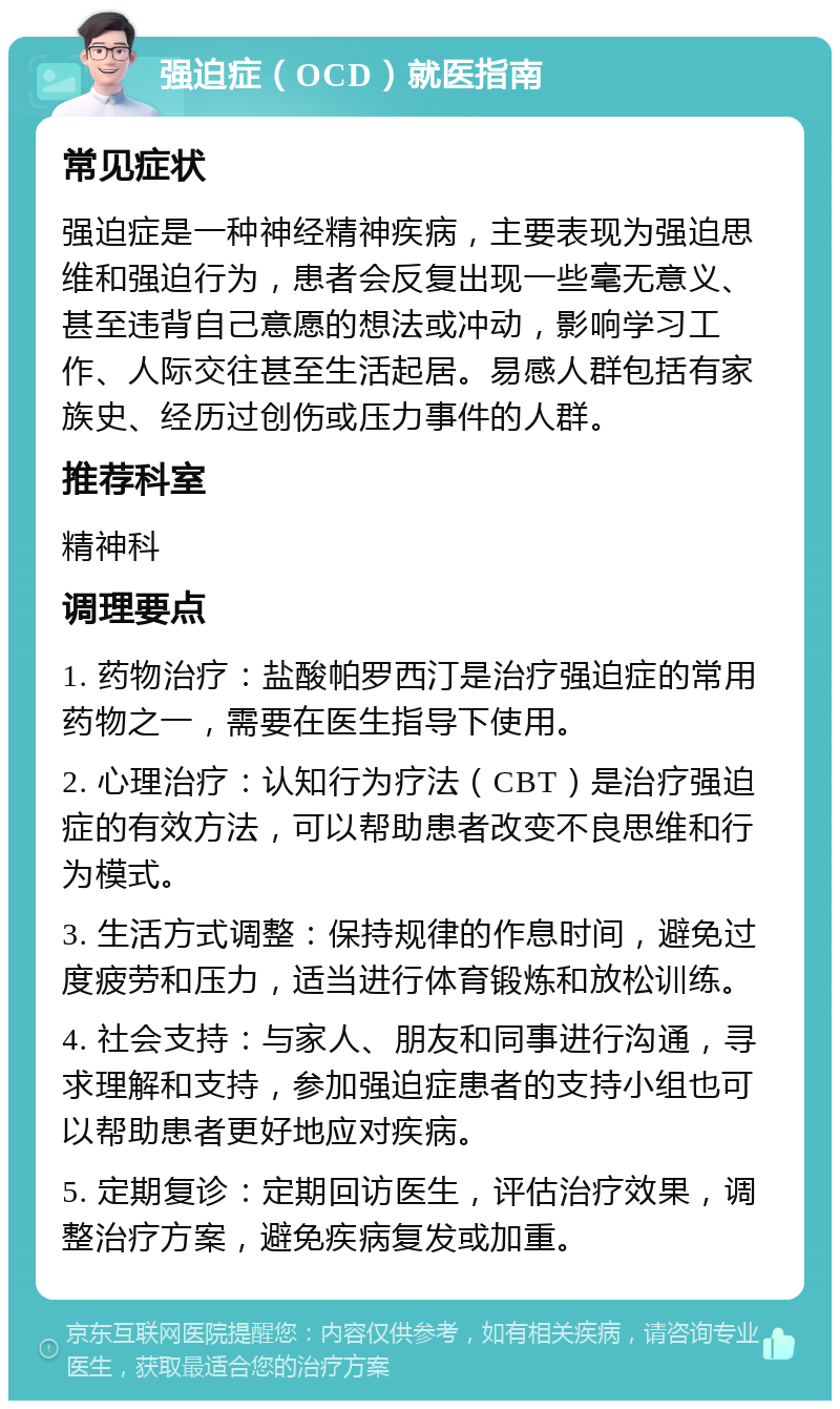 强迫症（OCD）就医指南 常见症状 强迫症是一种神经精神疾病，主要表现为强迫思维和强迫行为，患者会反复出现一些毫无意义、甚至违背自己意愿的想法或冲动，影响学习工作、人际交往甚至生活起居。易感人群包括有家族史、经历过创伤或压力事件的人群。 推荐科室 精神科 调理要点 1. 药物治疗：盐酸帕罗西汀是治疗强迫症的常用药物之一，需要在医生指导下使用。 2. 心理治疗：认知行为疗法（CBT）是治疗强迫症的有效方法，可以帮助患者改变不良思维和行为模式。 3. 生活方式调整：保持规律的作息时间，避免过度疲劳和压力，适当进行体育锻炼和放松训练。 4. 社会支持：与家人、朋友和同事进行沟通，寻求理解和支持，参加强迫症患者的支持小组也可以帮助患者更好地应对疾病。 5. 定期复诊：定期回访医生，评估治疗效果，调整治疗方案，避免疾病复发或加重。