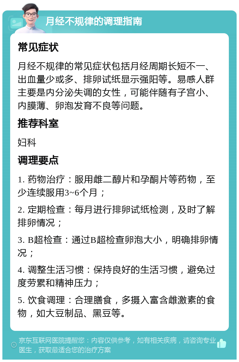 月经不规律的调理指南 常见症状 月经不规律的常见症状包括月经周期长短不一、出血量少或多、排卵试纸显示强阳等。易感人群主要是内分泌失调的女性，可能伴随有子宫小、内膜薄、卵泡发育不良等问题。 推荐科室 妇科 调理要点 1. 药物治疗：服用雌二醇片和孕酮片等药物，至少连续服用3~6个月； 2. 定期检查：每月进行排卵试纸检测，及时了解排卵情况； 3. B超检查：通过B超检查卵泡大小，明确排卵情况； 4. 调整生活习惯：保持良好的生活习惯，避免过度劳累和精神压力； 5. 饮食调理：合理膳食，多摄入富含雌激素的食物，如大豆制品、黑豆等。