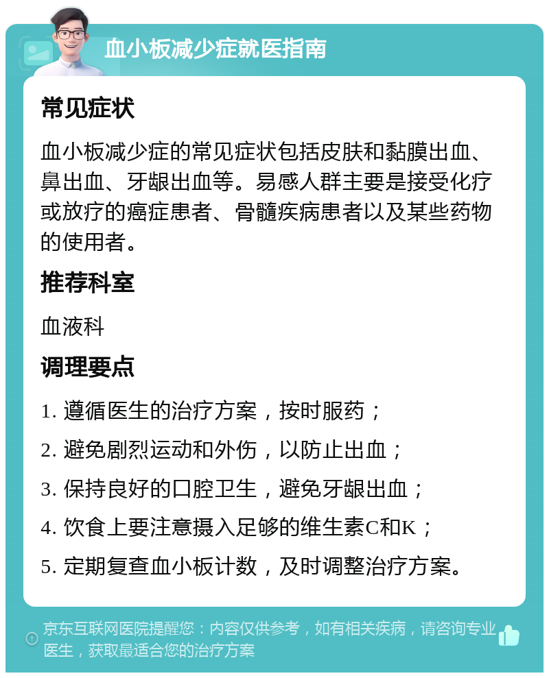 血小板减少症就医指南 常见症状 血小板减少症的常见症状包括皮肤和黏膜出血、鼻出血、牙龈出血等。易感人群主要是接受化疗或放疗的癌症患者、骨髓疾病患者以及某些药物的使用者。 推荐科室 血液科 调理要点 1. 遵循医生的治疗方案，按时服药； 2. 避免剧烈运动和外伤，以防止出血； 3. 保持良好的口腔卫生，避免牙龈出血； 4. 饮食上要注意摄入足够的维生素C和K； 5. 定期复查血小板计数，及时调整治疗方案。