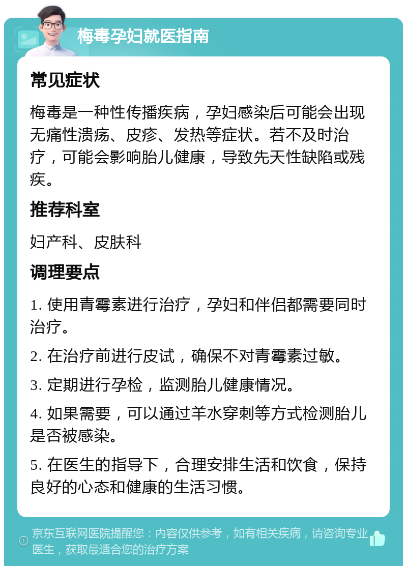 梅毒孕妇就医指南 常见症状 梅毒是一种性传播疾病，孕妇感染后可能会出现无痛性溃疡、皮疹、发热等症状。若不及时治疗，可能会影响胎儿健康，导致先天性缺陷或残疾。 推荐科室 妇产科、皮肤科 调理要点 1. 使用青霉素进行治疗，孕妇和伴侣都需要同时治疗。 2. 在治疗前进行皮试，确保不对青霉素过敏。 3. 定期进行孕检，监测胎儿健康情况。 4. 如果需要，可以通过羊水穿刺等方式检测胎儿是否被感染。 5. 在医生的指导下，合理安排生活和饮食，保持良好的心态和健康的生活习惯。