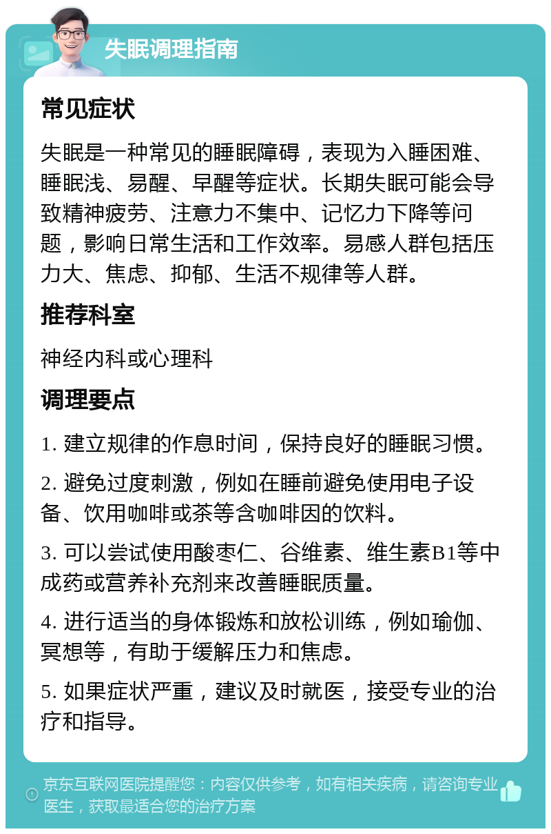 失眠调理指南 常见症状 失眠是一种常见的睡眠障碍，表现为入睡困难、睡眠浅、易醒、早醒等症状。长期失眠可能会导致精神疲劳、注意力不集中、记忆力下降等问题，影响日常生活和工作效率。易感人群包括压力大、焦虑、抑郁、生活不规律等人群。 推荐科室 神经内科或心理科 调理要点 1. 建立规律的作息时间，保持良好的睡眠习惯。 2. 避免过度刺激，例如在睡前避免使用电子设备、饮用咖啡或茶等含咖啡因的饮料。 3. 可以尝试使用酸枣仁、谷维素、维生素B1等中成药或营养补充剂来改善睡眠质量。 4. 进行适当的身体锻炼和放松训练，例如瑜伽、冥想等，有助于缓解压力和焦虑。 5. 如果症状严重，建议及时就医，接受专业的治疗和指导。