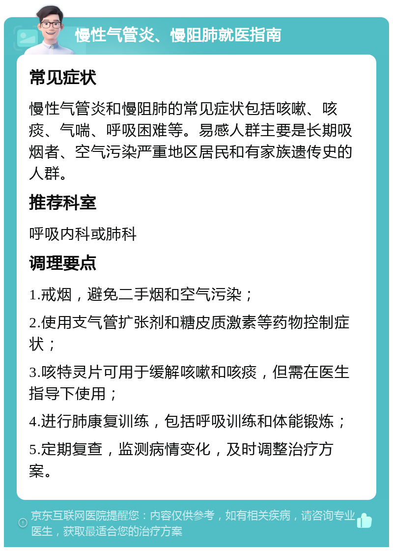 慢性气管炎、慢阻肺就医指南 常见症状 慢性气管炎和慢阻肺的常见症状包括咳嗽、咳痰、气喘、呼吸困难等。易感人群主要是长期吸烟者、空气污染严重地区居民和有家族遗传史的人群。 推荐科室 呼吸内科或肺科 调理要点 1.戒烟，避免二手烟和空气污染； 2.使用支气管扩张剂和糖皮质激素等药物控制症状； 3.咳特灵片可用于缓解咳嗽和咳痰，但需在医生指导下使用； 4.进行肺康复训练，包括呼吸训练和体能锻炼； 5.定期复查，监测病情变化，及时调整治疗方案。