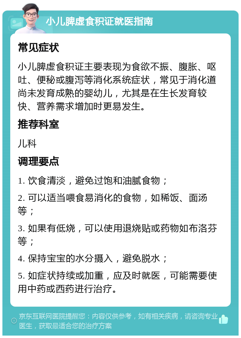 小儿脾虚食积证就医指南 常见症状 小儿脾虚食积证主要表现为食欲不振、腹胀、呕吐、便秘或腹泻等消化系统症状，常见于消化道尚未发育成熟的婴幼儿，尤其是在生长发育较快、营养需求增加时更易发生。 推荐科室 儿科 调理要点 1. 饮食清淡，避免过饱和油腻食物； 2. 可以适当喂食易消化的食物，如稀饭、面汤等； 3. 如果有低烧，可以使用退烧贴或药物如布洛芬等； 4. 保持宝宝的水分摄入，避免脱水； 5. 如症状持续或加重，应及时就医，可能需要使用中药或西药进行治疗。