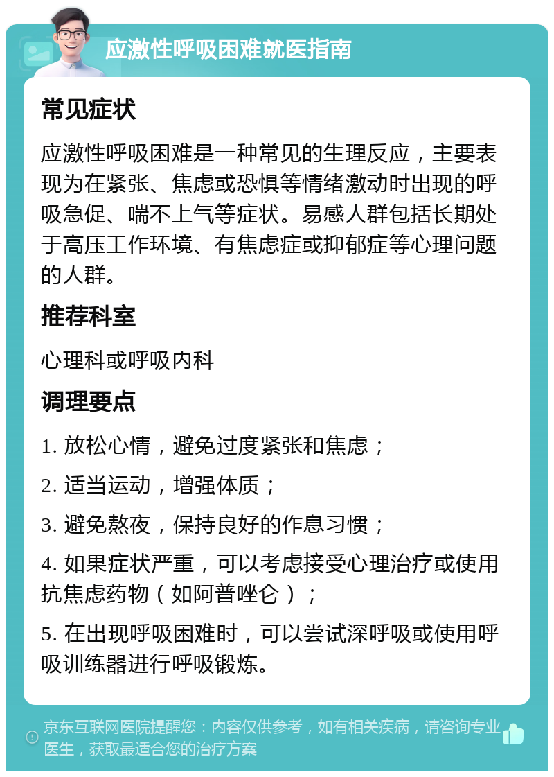 应激性呼吸困难就医指南 常见症状 应激性呼吸困难是一种常见的生理反应，主要表现为在紧张、焦虑或恐惧等情绪激动时出现的呼吸急促、喘不上气等症状。易感人群包括长期处于高压工作环境、有焦虑症或抑郁症等心理问题的人群。 推荐科室 心理科或呼吸内科 调理要点 1. 放松心情，避免过度紧张和焦虑； 2. 适当运动，增强体质； 3. 避免熬夜，保持良好的作息习惯； 4. 如果症状严重，可以考虑接受心理治疗或使用抗焦虑药物（如阿普唑仑）； 5. 在出现呼吸困难时，可以尝试深呼吸或使用呼吸训练器进行呼吸锻炼。