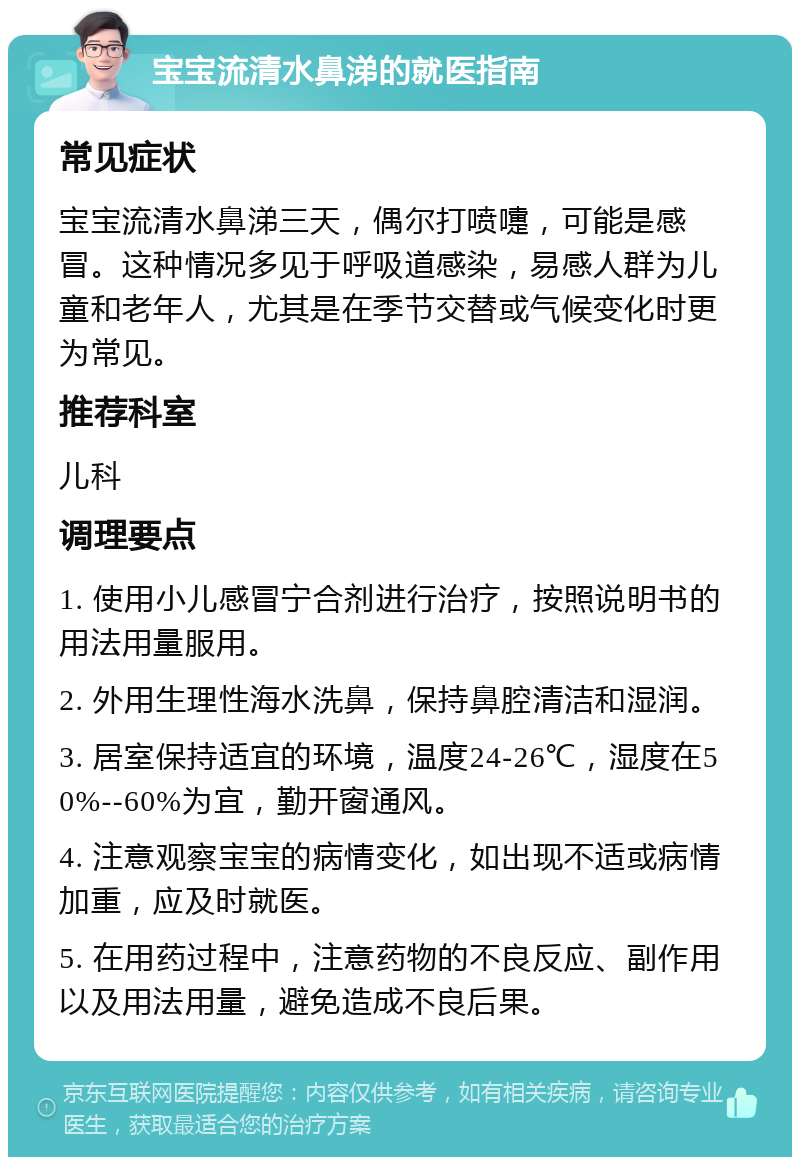 宝宝流清水鼻涕的就医指南 常见症状 宝宝流清水鼻涕三天，偶尔打喷嚏，可能是感冒。这种情况多见于呼吸道感染，易感人群为儿童和老年人，尤其是在季节交替或气候变化时更为常见。 推荐科室 儿科 调理要点 1. 使用小儿感冒宁合剂进行治疗，按照说明书的用法用量服用。 2. 外用生理性海水洗鼻，保持鼻腔清洁和湿润。 3. 居室保持适宜的环境，温度24-26℃，湿度在50%--60%为宜，勤开窗通风。 4. 注意观察宝宝的病情变化，如出现不适或病情加重，应及时就医。 5. 在用药过程中，注意药物的不良反应、副作用以及用法用量，避免造成不良后果。