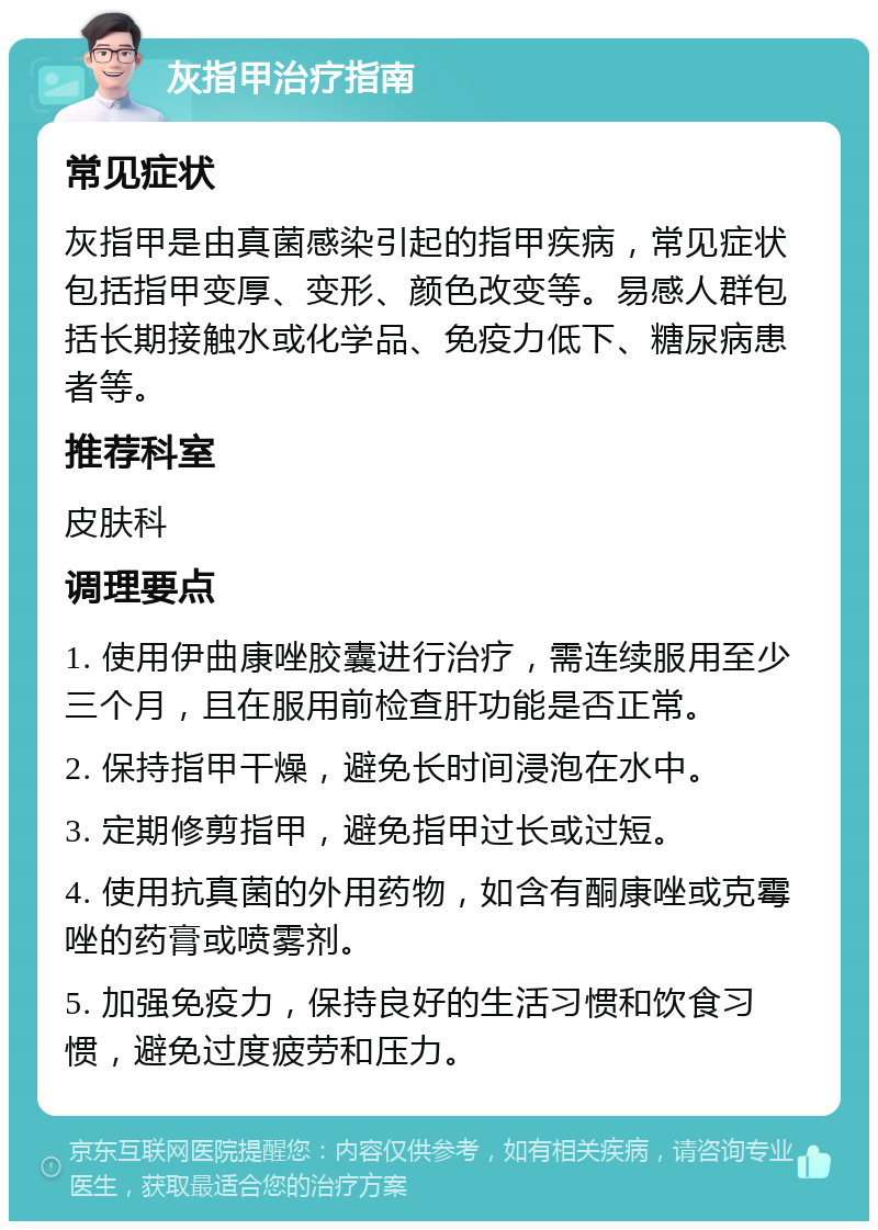 灰指甲治疗指南 常见症状 灰指甲是由真菌感染引起的指甲疾病，常见症状包括指甲变厚、变形、颜色改变等。易感人群包括长期接触水或化学品、免疫力低下、糖尿病患者等。 推荐科室 皮肤科 调理要点 1. 使用伊曲康唑胶囊进行治疗，需连续服用至少三个月，且在服用前检查肝功能是否正常。 2. 保持指甲干燥，避免长时间浸泡在水中。 3. 定期修剪指甲，避免指甲过长或过短。 4. 使用抗真菌的外用药物，如含有酮康唑或克霉唑的药膏或喷雾剂。 5. 加强免疫力，保持良好的生活习惯和饮食习惯，避免过度疲劳和压力。