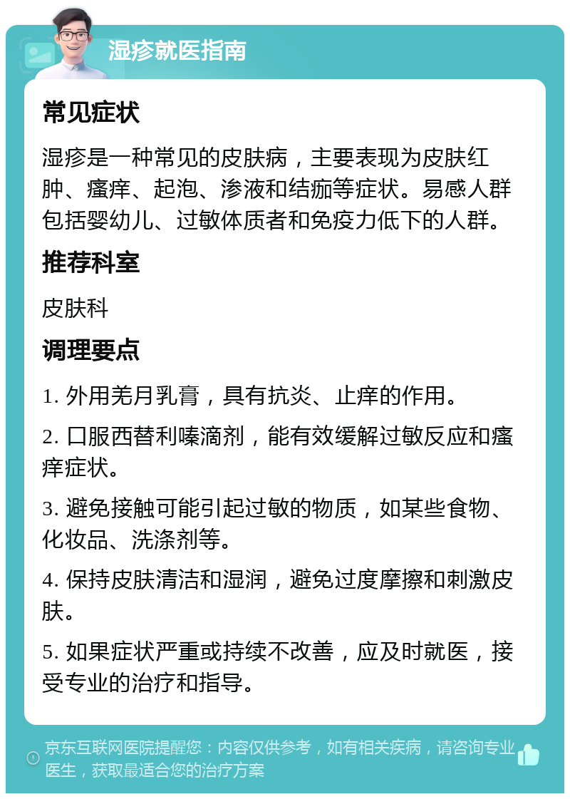 湿疹就医指南 常见症状 湿疹是一种常见的皮肤病，主要表现为皮肤红肿、瘙痒、起泡、渗液和结痂等症状。易感人群包括婴幼儿、过敏体质者和免疫力低下的人群。 推荐科室 皮肤科 调理要点 1. 外用羌月乳膏，具有抗炎、止痒的作用。 2. 口服西替利嗪滴剂，能有效缓解过敏反应和瘙痒症状。 3. 避免接触可能引起过敏的物质，如某些食物、化妆品、洗涤剂等。 4. 保持皮肤清洁和湿润，避免过度摩擦和刺激皮肤。 5. 如果症状严重或持续不改善，应及时就医，接受专业的治疗和指导。