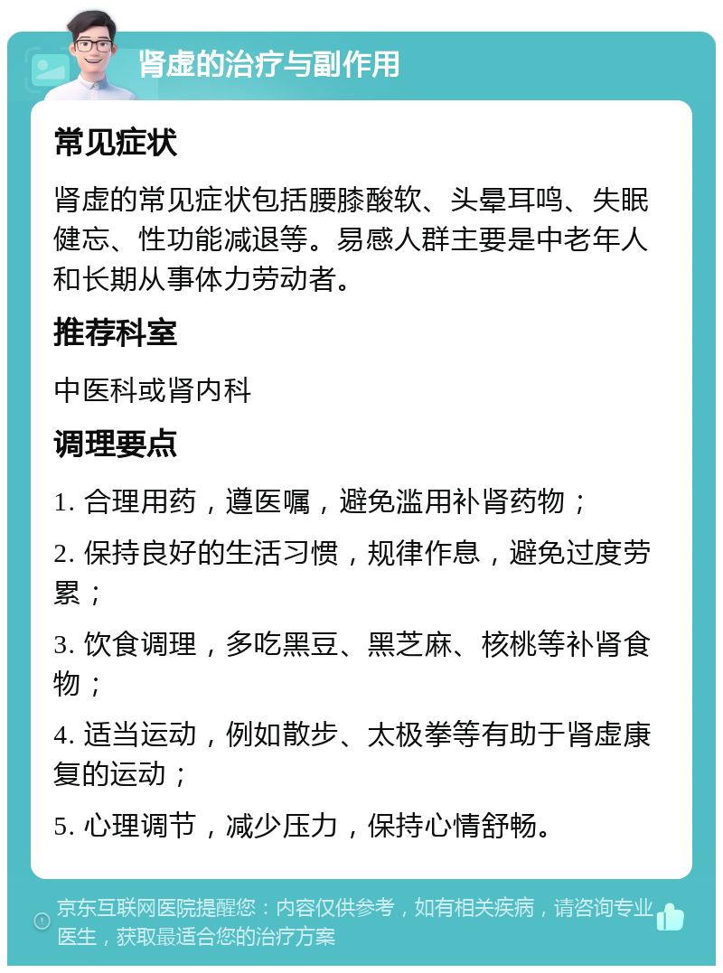 肾虚的治疗与副作用 常见症状 肾虚的常见症状包括腰膝酸软、头晕耳鸣、失眠健忘、性功能减退等。易感人群主要是中老年人和长期从事体力劳动者。 推荐科室 中医科或肾内科 调理要点 1. 合理用药，遵医嘱，避免滥用补肾药物； 2. 保持良好的生活习惯，规律作息，避免过度劳累； 3. 饮食调理，多吃黑豆、黑芝麻、核桃等补肾食物； 4. 适当运动，例如散步、太极拳等有助于肾虚康复的运动； 5. 心理调节，减少压力，保持心情舒畅。