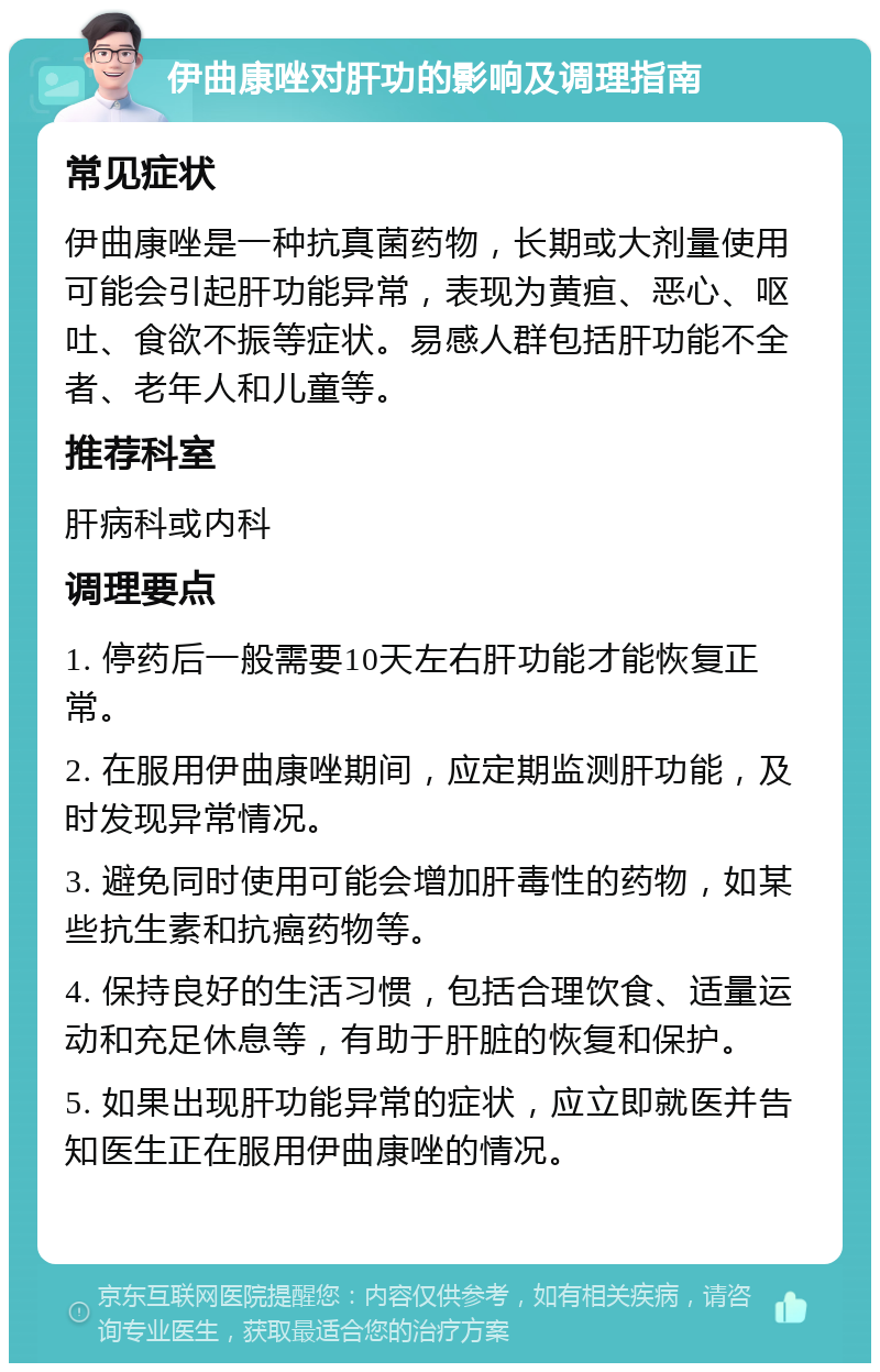 伊曲康唑对肝功的影响及调理指南 常见症状 伊曲康唑是一种抗真菌药物，长期或大剂量使用可能会引起肝功能异常，表现为黄疸、恶心、呕吐、食欲不振等症状。易感人群包括肝功能不全者、老年人和儿童等。 推荐科室 肝病科或内科 调理要点 1. 停药后一般需要10天左右肝功能才能恢复正常。 2. 在服用伊曲康唑期间，应定期监测肝功能，及时发现异常情况。 3. 避免同时使用可能会增加肝毒性的药物，如某些抗生素和抗癌药物等。 4. 保持良好的生活习惯，包括合理饮食、适量运动和充足休息等，有助于肝脏的恢复和保护。 5. 如果出现肝功能异常的症状，应立即就医并告知医生正在服用伊曲康唑的情况。