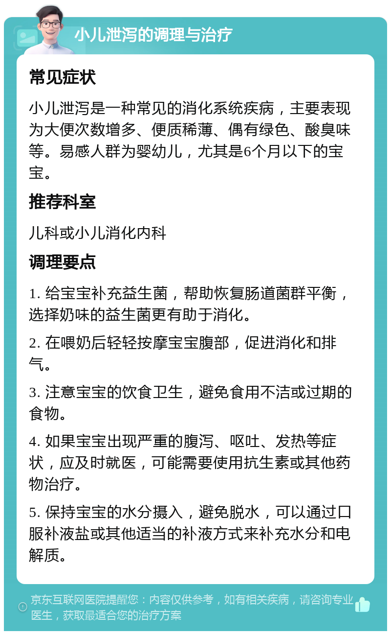 小儿泄泻的调理与治疗 常见症状 小儿泄泻是一种常见的消化系统疾病，主要表现为大便次数增多、便质稀薄、偶有绿色、酸臭味等。易感人群为婴幼儿，尤其是6个月以下的宝宝。 推荐科室 儿科或小儿消化内科 调理要点 1. 给宝宝补充益生菌，帮助恢复肠道菌群平衡，选择奶味的益生菌更有助于消化。 2. 在喂奶后轻轻按摩宝宝腹部，促进消化和排气。 3. 注意宝宝的饮食卫生，避免食用不洁或过期的食物。 4. 如果宝宝出现严重的腹泻、呕吐、发热等症状，应及时就医，可能需要使用抗生素或其他药物治疗。 5. 保持宝宝的水分摄入，避免脱水，可以通过口服补液盐或其他适当的补液方式来补充水分和电解质。