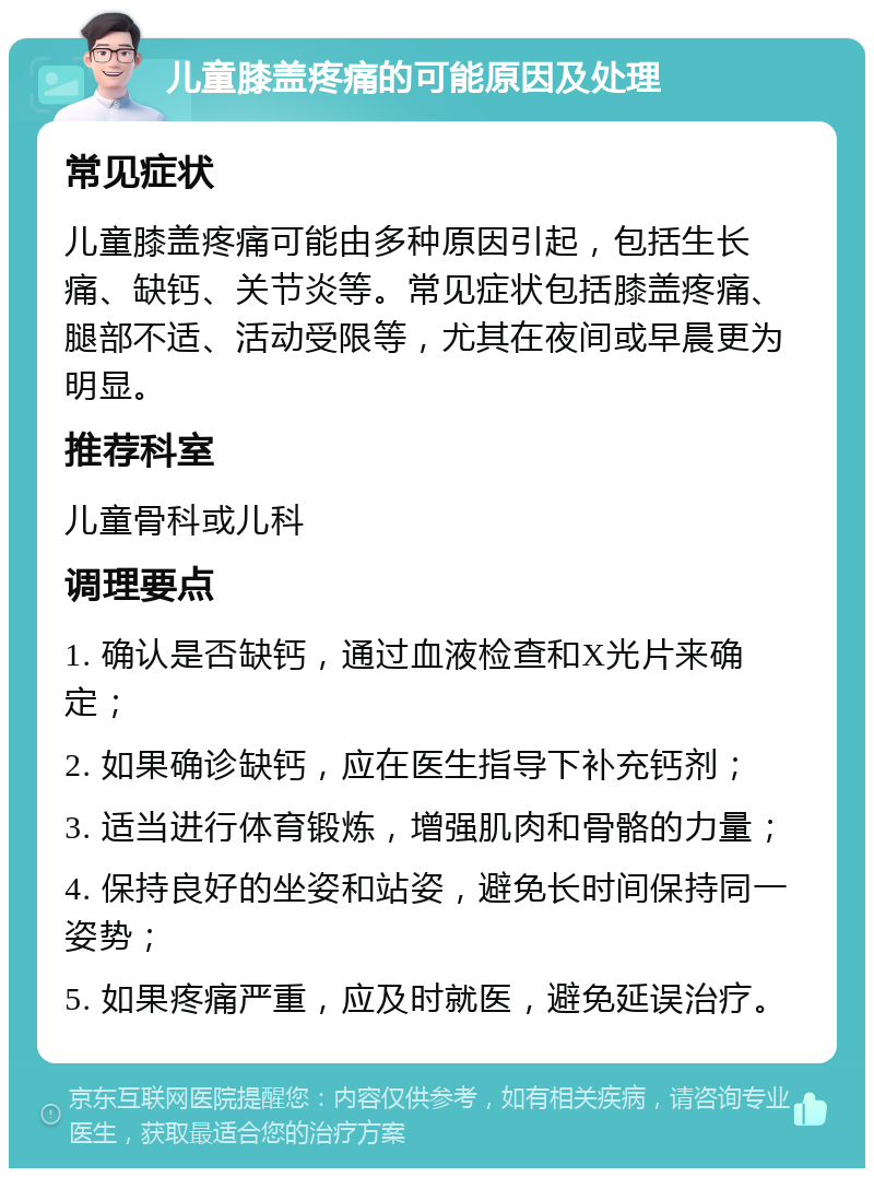 儿童膝盖疼痛的可能原因及处理 常见症状 儿童膝盖疼痛可能由多种原因引起，包括生长痛、缺钙、关节炎等。常见症状包括膝盖疼痛、腿部不适、活动受限等，尤其在夜间或早晨更为明显。 推荐科室 儿童骨科或儿科 调理要点 1. 确认是否缺钙，通过血液检查和X光片来确定； 2. 如果确诊缺钙，应在医生指导下补充钙剂； 3. 适当进行体育锻炼，增强肌肉和骨骼的力量； 4. 保持良好的坐姿和站姿，避免长时间保持同一姿势； 5. 如果疼痛严重，应及时就医，避免延误治疗。