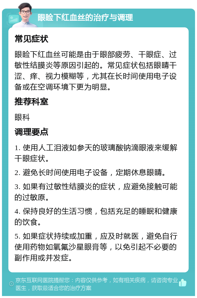 眼睑下红血丝的治疗与调理 常见症状 眼睑下红血丝可能是由于眼部疲劳、干眼症、过敏性结膜炎等原因引起的。常见症状包括眼睛干涩、痒、视力模糊等，尤其在长时间使用电子设备或在空调环境下更为明显。 推荐科室 眼科 调理要点 1. 使用人工泪液如参天的玻璃酸钠滴眼液来缓解干眼症状。 2. 避免长时间使用电子设备，定期休息眼睛。 3. 如果有过敏性结膜炎的症状，应避免接触可能的过敏原。 4. 保持良好的生活习惯，包括充足的睡眠和健康的饮食。 5. 如果症状持续或加重，应及时就医，避免自行使用药物如氧氟沙星眼膏等，以免引起不必要的副作用或并发症。