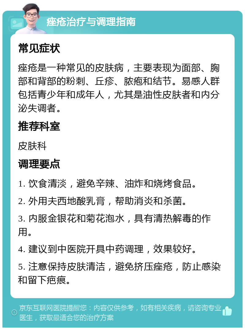 痤疮治疗与调理指南 常见症状 痤疮是一种常见的皮肤病，主要表现为面部、胸部和背部的粉刺、丘疹、脓疱和结节。易感人群包括青少年和成年人，尤其是油性皮肤者和内分泌失调者。 推荐科室 皮肤科 调理要点 1. 饮食清淡，避免辛辣、油炸和烧烤食品。 2. 外用夫西地酸乳膏，帮助消炎和杀菌。 3. 内服金银花和菊花泡水，具有清热解毒的作用。 4. 建议到中医院开具中药调理，效果较好。 5. 注意保持皮肤清洁，避免挤压痤疮，防止感染和留下疤痕。