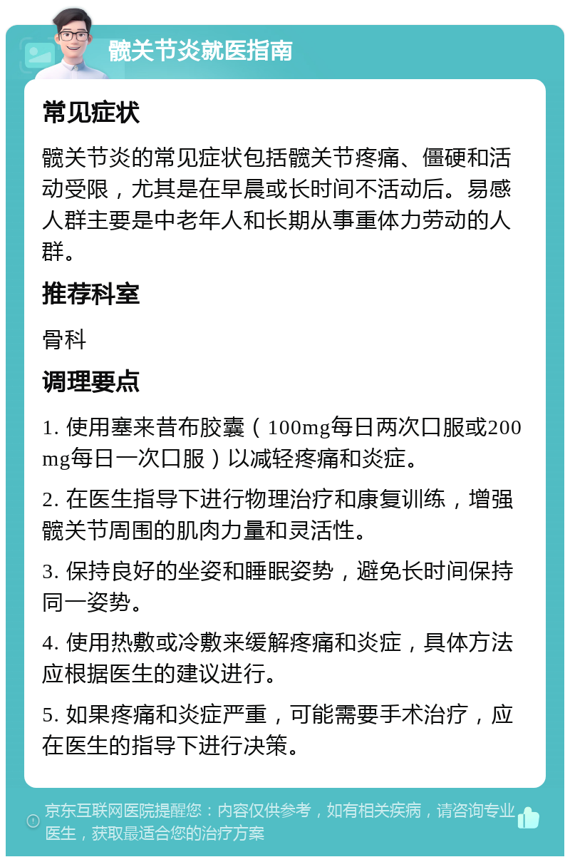 髋关节炎就医指南 常见症状 髋关节炎的常见症状包括髋关节疼痛、僵硬和活动受限，尤其是在早晨或长时间不活动后。易感人群主要是中老年人和长期从事重体力劳动的人群。 推荐科室 骨科 调理要点 1. 使用塞来昔布胶囊（100mg每日两次口服或200mg每日一次口服）以减轻疼痛和炎症。 2. 在医生指导下进行物理治疗和康复训练，增强髋关节周围的肌肉力量和灵活性。 3. 保持良好的坐姿和睡眠姿势，避免长时间保持同一姿势。 4. 使用热敷或冷敷来缓解疼痛和炎症，具体方法应根据医生的建议进行。 5. 如果疼痛和炎症严重，可能需要手术治疗，应在医生的指导下进行决策。