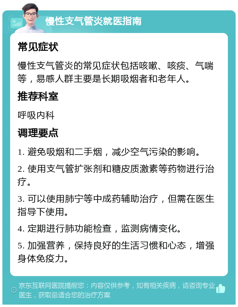 慢性支气管炎就医指南 常见症状 慢性支气管炎的常见症状包括咳嗽、咳痰、气喘等，易感人群主要是长期吸烟者和老年人。 推荐科室 呼吸内科 调理要点 1. 避免吸烟和二手烟，减少空气污染的影响。 2. 使用支气管扩张剂和糖皮质激素等药物进行治疗。 3. 可以使用肺宁等中成药辅助治疗，但需在医生指导下使用。 4. 定期进行肺功能检查，监测病情变化。 5. 加强营养，保持良好的生活习惯和心态，增强身体免疫力。