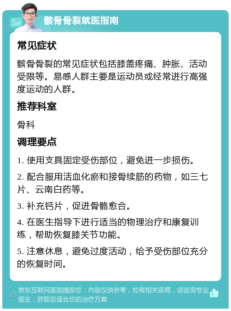 髌骨骨裂就医指南 常见症状 髌骨骨裂的常见症状包括膝盖疼痛、肿胀、活动受限等。易感人群主要是运动员或经常进行高强度运动的人群。 推荐科室 骨科 调理要点 1. 使用支具固定受伤部位，避免进一步损伤。 2. 配合服用活血化瘀和接骨续筋的药物，如三七片、云南白药等。 3. 补充钙片，促进骨骼愈合。 4. 在医生指导下进行适当的物理治疗和康复训练，帮助恢复膝关节功能。 5. 注意休息，避免过度活动，给予受伤部位充分的恢复时间。