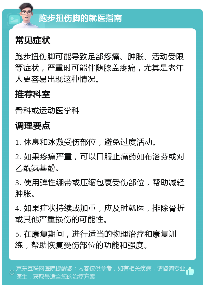 跑步扭伤脚的就医指南 常见症状 跑步扭伤脚可能导致足部疼痛、肿胀、活动受限等症状，严重时可能伴随膝盖疼痛，尤其是老年人更容易出现这种情况。 推荐科室 骨科或运动医学科 调理要点 1. 休息和冰敷受伤部位，避免过度活动。 2. 如果疼痛严重，可以口服止痛药如布洛芬或对乙酰氨基酚。 3. 使用弹性绷带或压缩包裹受伤部位，帮助减轻肿胀。 4. 如果症状持续或加重，应及时就医，排除骨折或其他严重损伤的可能性。 5. 在康复期间，进行适当的物理治疗和康复训练，帮助恢复受伤部位的功能和强度。