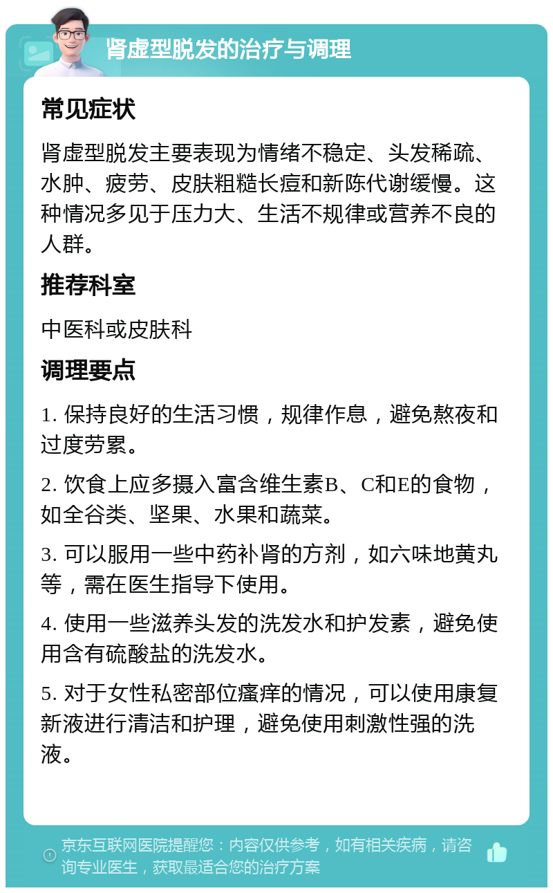 肾虚型脱发的治疗与调理 常见症状 肾虚型脱发主要表现为情绪不稳定、头发稀疏、水肿、疲劳、皮肤粗糙长痘和新陈代谢缓慢。这种情况多见于压力大、生活不规律或营养不良的人群。 推荐科室 中医科或皮肤科 调理要点 1. 保持良好的生活习惯，规律作息，避免熬夜和过度劳累。 2. 饮食上应多摄入富含维生素B、C和E的食物，如全谷类、坚果、水果和蔬菜。 3. 可以服用一些中药补肾的方剂，如六味地黄丸等，需在医生指导下使用。 4. 使用一些滋养头发的洗发水和护发素，避免使用含有硫酸盐的洗发水。 5. 对于女性私密部位瘙痒的情况，可以使用康复新液进行清洁和护理，避免使用刺激性强的洗液。