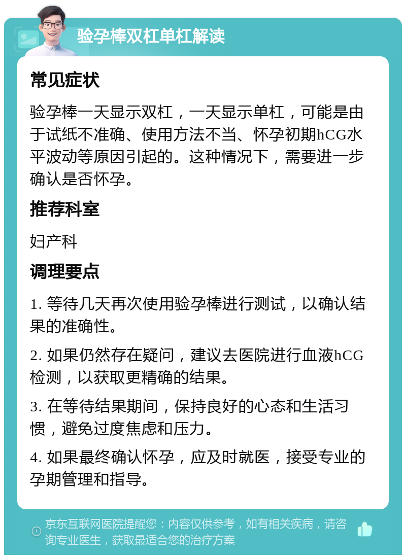 验孕棒双杠单杠解读 常见症状 验孕棒一天显示双杠，一天显示单杠，可能是由于试纸不准确、使用方法不当、怀孕初期hCG水平波动等原因引起的。这种情况下，需要进一步确认是否怀孕。 推荐科室 妇产科 调理要点 1. 等待几天再次使用验孕棒进行测试，以确认结果的准确性。 2. 如果仍然存在疑问，建议去医院进行血液hCG检测，以获取更精确的结果。 3. 在等待结果期间，保持良好的心态和生活习惯，避免过度焦虑和压力。 4. 如果最终确认怀孕，应及时就医，接受专业的孕期管理和指导。