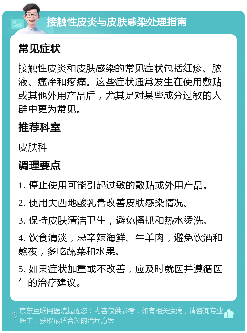 接触性皮炎与皮肤感染处理指南 常见症状 接触性皮炎和皮肤感染的常见症状包括红疹、脓液、瘙痒和疼痛。这些症状通常发生在使用敷贴或其他外用产品后，尤其是对某些成分过敏的人群中更为常见。 推荐科室 皮肤科 调理要点 1. 停止使用可能引起过敏的敷贴或外用产品。 2. 使用夫西地酸乳膏改善皮肤感染情况。 3. 保持皮肤清洁卫生，避免搔抓和热水烫洗。 4. 饮食清淡，忌辛辣海鲜、牛羊肉，避免饮酒和熬夜，多吃蔬菜和水果。 5. 如果症状加重或不改善，应及时就医并遵循医生的治疗建议。