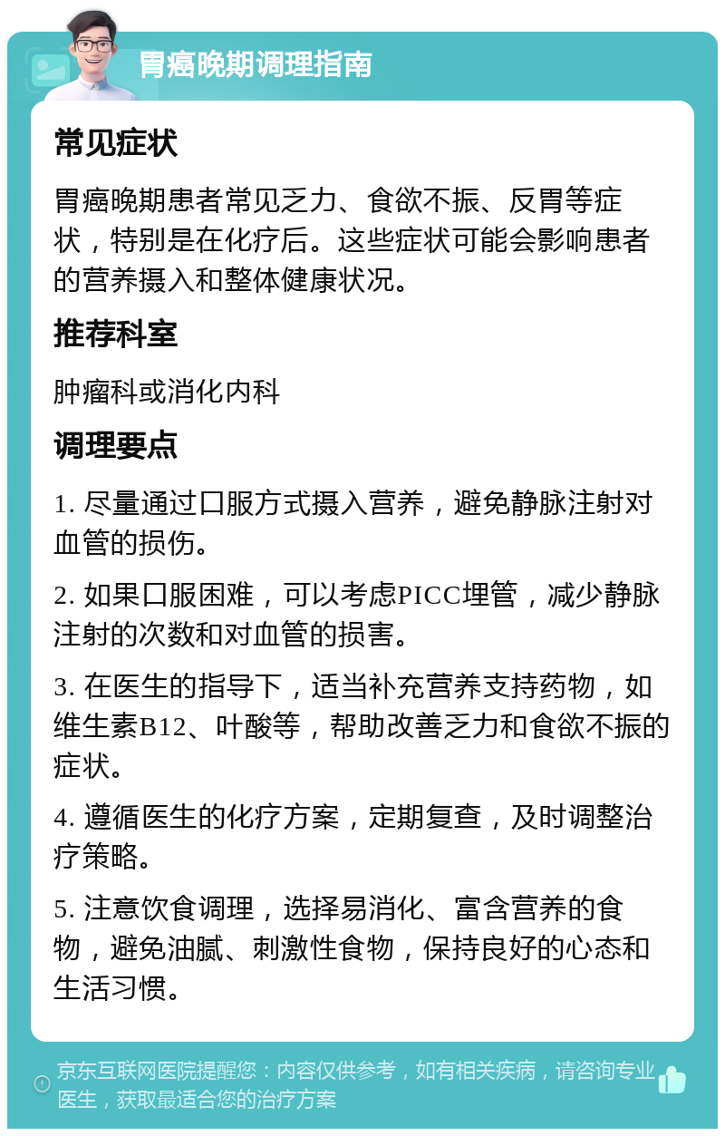 胃癌晚期调理指南 常见症状 胃癌晚期患者常见乏力、食欲不振、反胃等症状，特别是在化疗后。这些症状可能会影响患者的营养摄入和整体健康状况。 推荐科室 肿瘤科或消化内科 调理要点 1. 尽量通过口服方式摄入营养，避免静脉注射对血管的损伤。 2. 如果口服困难，可以考虑PICC埋管，减少静脉注射的次数和对血管的损害。 3. 在医生的指导下，适当补充营养支持药物，如维生素B12、叶酸等，帮助改善乏力和食欲不振的症状。 4. 遵循医生的化疗方案，定期复查，及时调整治疗策略。 5. 注意饮食调理，选择易消化、富含营养的食物，避免油腻、刺激性食物，保持良好的心态和生活习惯。