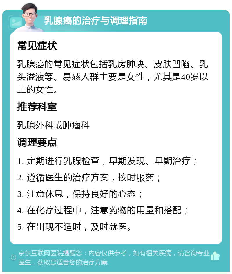 乳腺癌的治疗与调理指南 常见症状 乳腺癌的常见症状包括乳房肿块、皮肤凹陷、乳头溢液等。易感人群主要是女性，尤其是40岁以上的女性。 推荐科室 乳腺外科或肿瘤科 调理要点 1. 定期进行乳腺检查，早期发现、早期治疗； 2. 遵循医生的治疗方案，按时服药； 3. 注意休息，保持良好的心态； 4. 在化疗过程中，注意药物的用量和搭配； 5. 在出现不适时，及时就医。