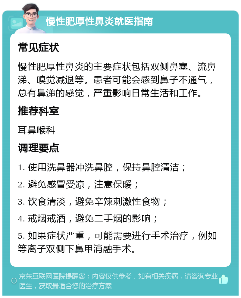 慢性肥厚性鼻炎就医指南 常见症状 慢性肥厚性鼻炎的主要症状包括双侧鼻塞、流鼻涕、嗅觉减退等。患者可能会感到鼻子不通气，总有鼻涕的感觉，严重影响日常生活和工作。 推荐科室 耳鼻喉科 调理要点 1. 使用洗鼻器冲洗鼻腔，保持鼻腔清洁； 2. 避免感冒受凉，注意保暖； 3. 饮食清淡，避免辛辣刺激性食物； 4. 戒烟戒酒，避免二手烟的影响； 5. 如果症状严重，可能需要进行手术治疗，例如等离子双侧下鼻甲消融手术。