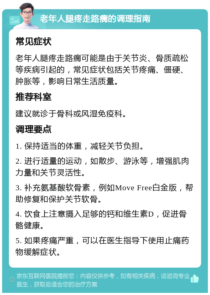 老年人腿疼走路瘸的调理指南 常见症状 老年人腿疼走路瘸可能是由于关节炎、骨质疏松等疾病引起的，常见症状包括关节疼痛、僵硬、肿胀等，影响日常生活质量。 推荐科室 建议就诊于骨科或风湿免疫科。 调理要点 1. 保持适当的体重，减轻关节负担。 2. 进行适量的运动，如散步、游泳等，增强肌肉力量和关节灵活性。 3. 补充氨基酸软骨素，例如Move Free白金版，帮助修复和保护关节软骨。 4. 饮食上注意摄入足够的钙和维生素D，促进骨骼健康。 5. 如果疼痛严重，可以在医生指导下使用止痛药物缓解症状。