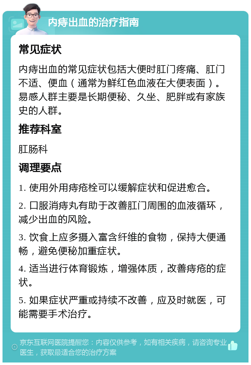 内痔出血的治疗指南 常见症状 内痔出血的常见症状包括大便时肛门疼痛、肛门不适、便血（通常为鲜红色血液在大便表面）。易感人群主要是长期便秘、久坐、肥胖或有家族史的人群。 推荐科室 肛肠科 调理要点 1. 使用外用痔疮栓可以缓解症状和促进愈合。 2. 口服消痔丸有助于改善肛门周围的血液循环，减少出血的风险。 3. 饮食上应多摄入富含纤维的食物，保持大便通畅，避免便秘加重症状。 4. 适当进行体育锻炼，增强体质，改善痔疮的症状。 5. 如果症状严重或持续不改善，应及时就医，可能需要手术治疗。